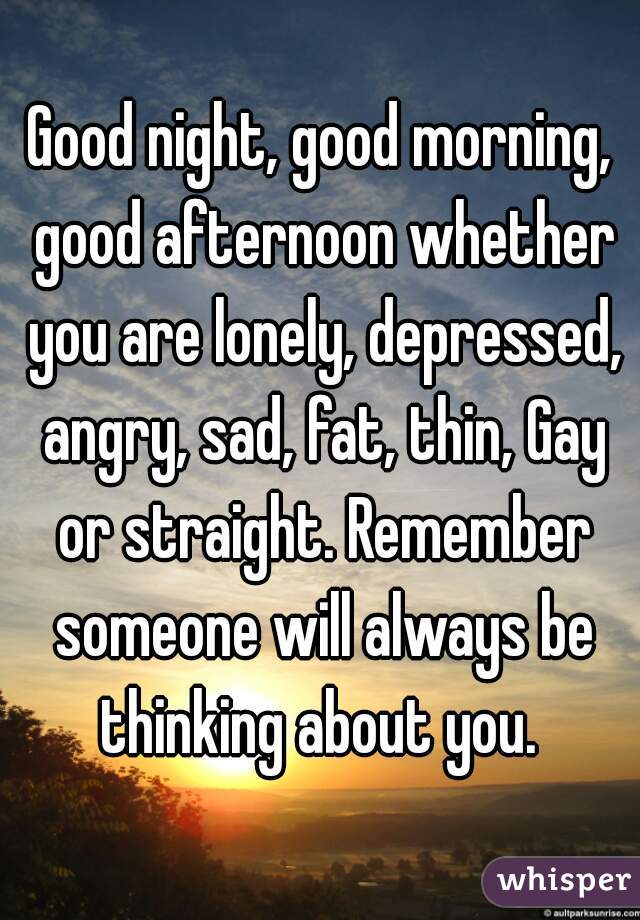 Good night, good morning, good afternoon whether you are lonely, depressed, angry, sad, fat, thin, Gay or straight. Remember someone will always be thinking about you. 