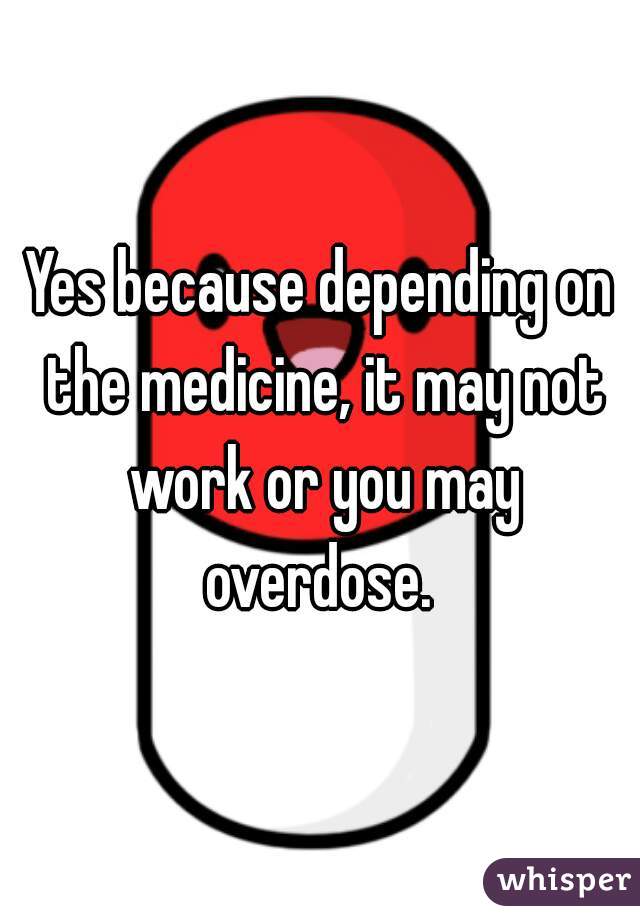 Yes because depending on the medicine, it may not work or you may overdose. 
