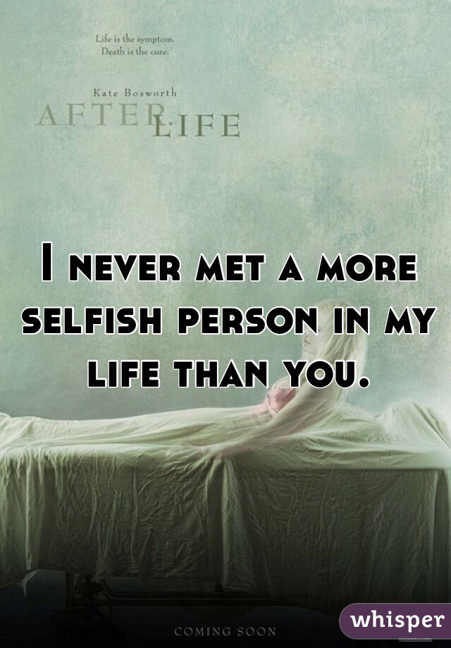 I never met a more selfish person in my life than you. 