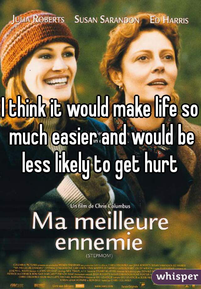 I think it would make life so much easier and would be less likely to get hurt 