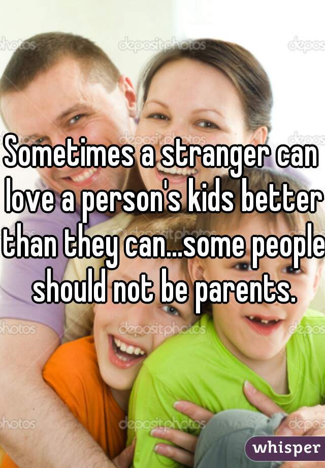 Sometimes a stranger can love a person's kids better than they can...some people should not be parents.