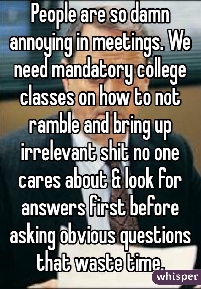 People are so damn annoying in meetings. We need mandatory college classes on how to not ramble and bring up irrelevant shit no one cares about & look for answers first before asking obvious questions that waste time.