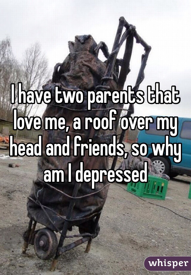 I have two parents that love me, a roof over my head and friends, so why am I depressed