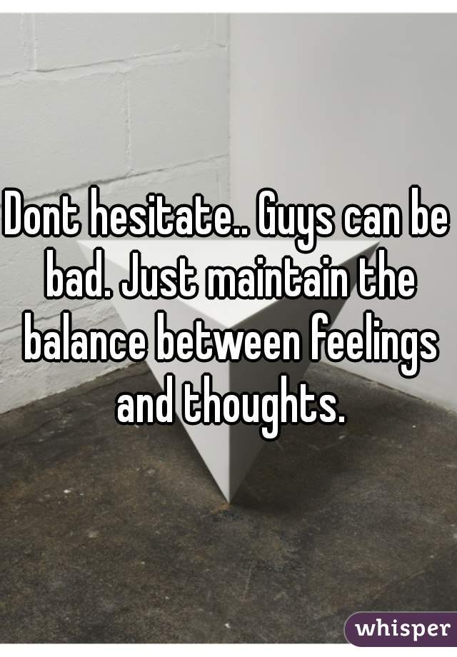 Dont hesitate.. Guys can be bad. Just maintain the balance between feelings and thoughts.