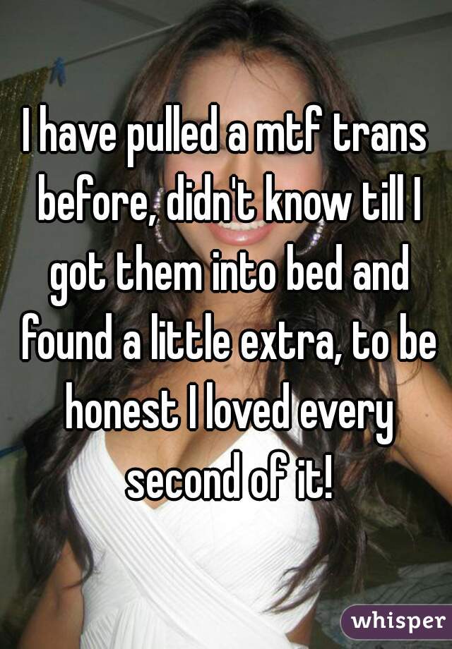 I have pulled a mtf trans before, didn't know till I got them into bed and found a little extra, to be honest I loved every second of it!