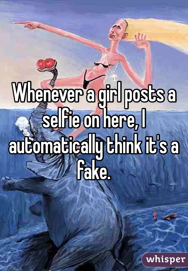 Whenever a girl posts a selfie on here, I automatically think it's a fake.