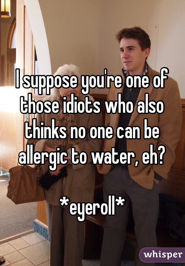 I suppose you're one of those idiots who also thinks no one can be allergic to water, eh? 

*eyeroll* 