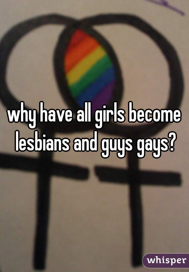 why have all girls become lesbians and guys gays?