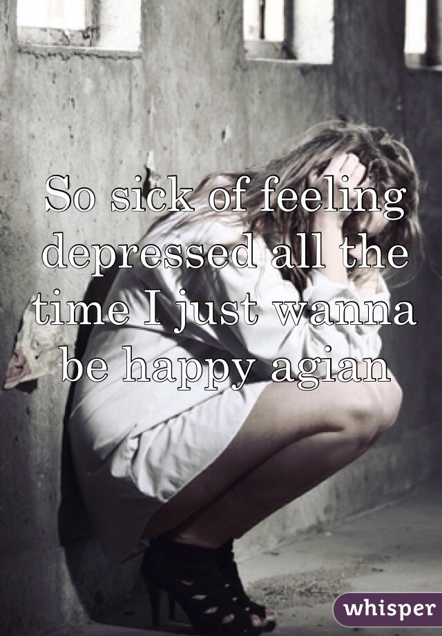 So sick of feeling depressed all the time I just wanna be happy agian