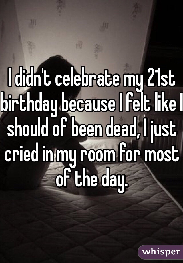 I didn't celebrate my 21st birthday because I felt like I should of been dead, I just cried in my room for most of the day.