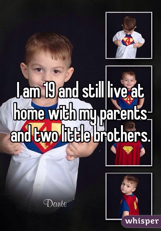 I am 19 and still live at home with my parents and two little brothers.