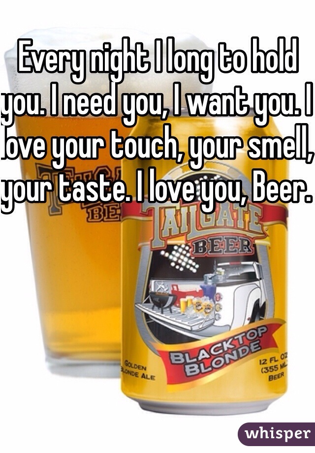 Every night I long to hold you. I need you, I want you. I love your touch, your smell, your taste. I love you, Beer. 