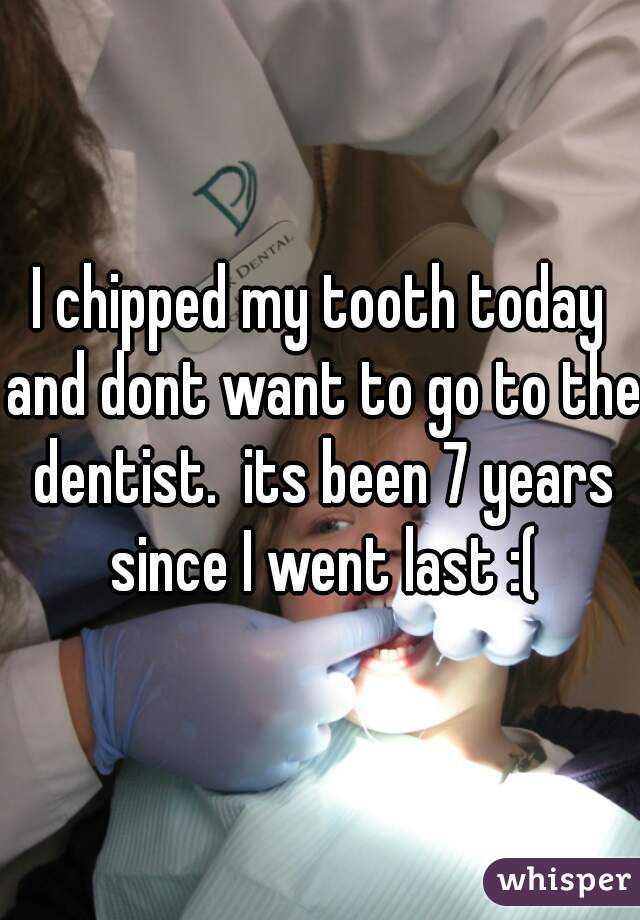I chipped my tooth today and dont want to go to the dentist.  its been 7 years since I went last :(