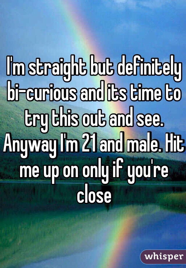 I'm straight but definitely bi-curious and its time to try this out and see. Anyway I'm 21 and male. Hit me up on only if you're close 
