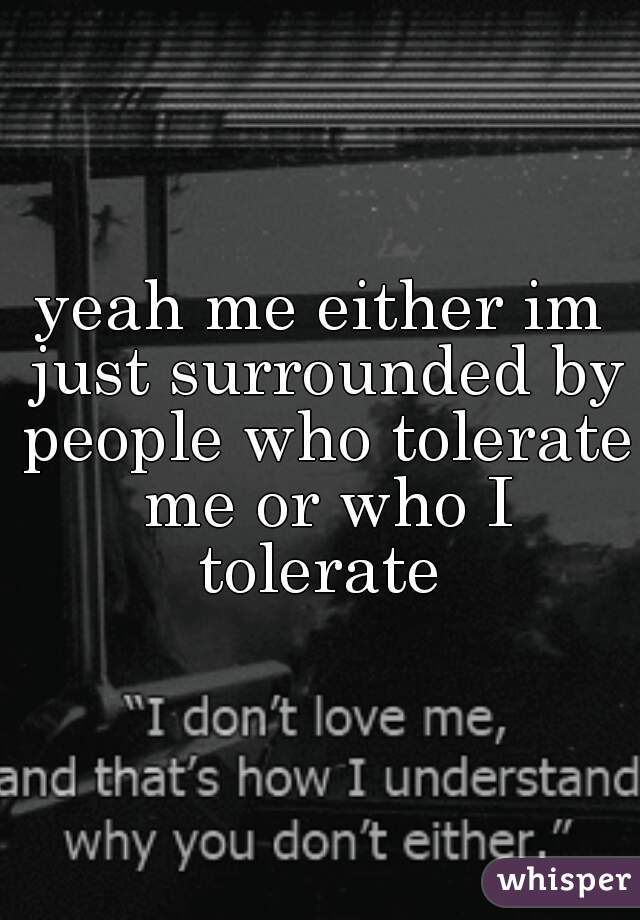 yeah me either im just surrounded by people who tolerate me or who I tolerate 