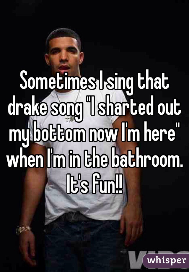 Sometimes I sing that drake song "I sharted out my bottom now I'm here" when I'm in the bathroom. It's fun!!
