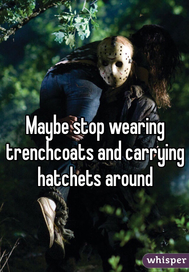 Maybe stop wearing trenchcoats and carrying hatchets around 