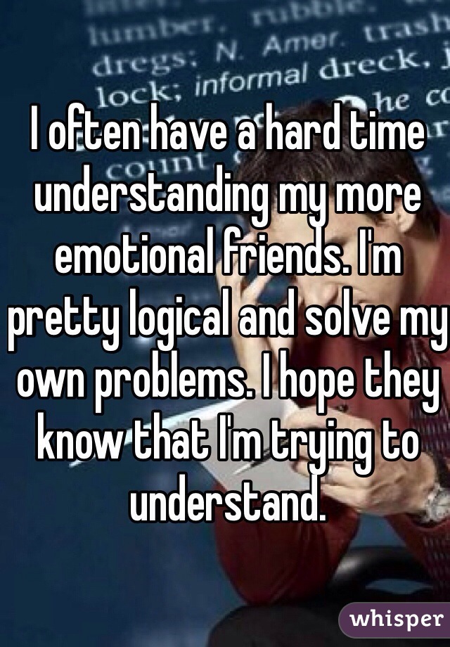 I often have a hard time understanding my more emotional friends. I'm pretty logical and solve my own problems. I hope they know that I'm trying to understand.