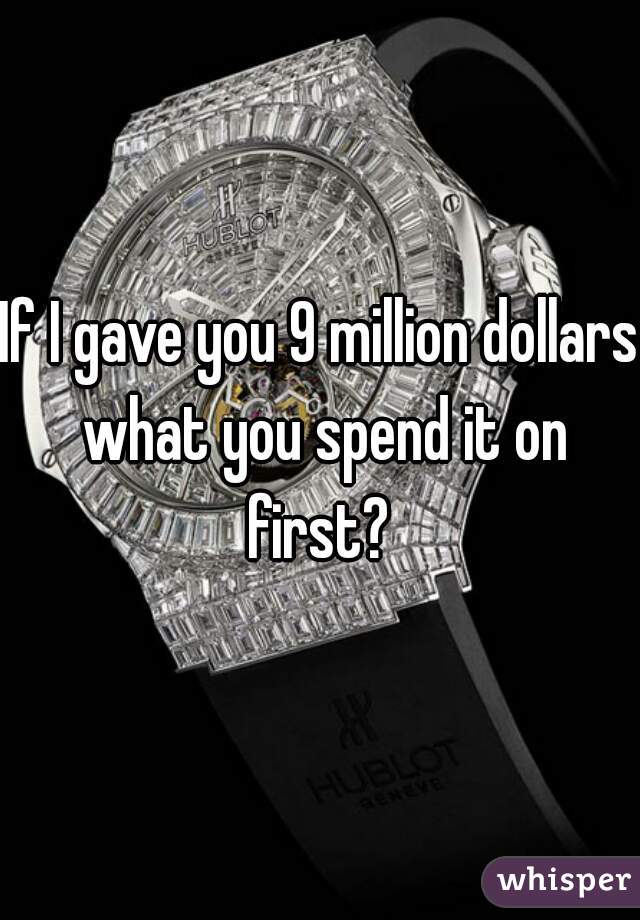 If I gave you 9 million dollars what you spend it on first? 