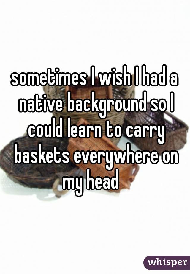 sometimes I wish I had a native background so I could learn to carry baskets everywhere on my head   