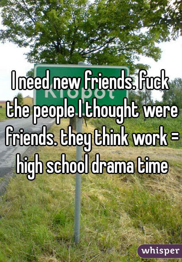 I need new friends. fuck the people I thought were friends. they think work = high school drama time