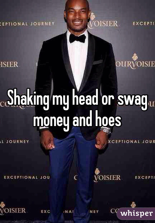Shaking my head or swag money and hoes 