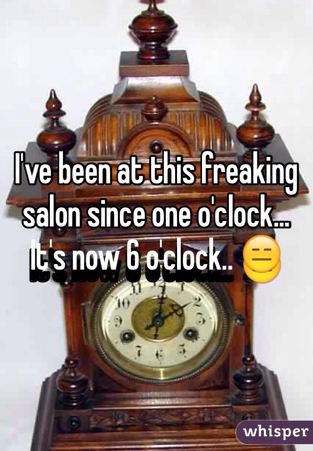 I've been at this freaking salon since one o'clock... It's now 6 o'clock.. 😑