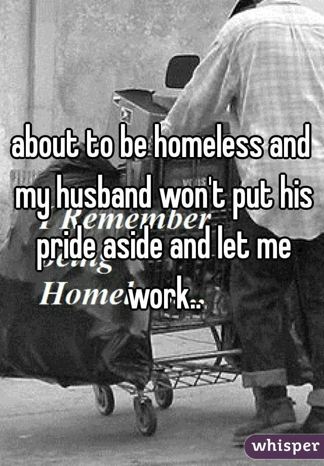 about to be homeless and my husband won't put his pride aside and let me work..