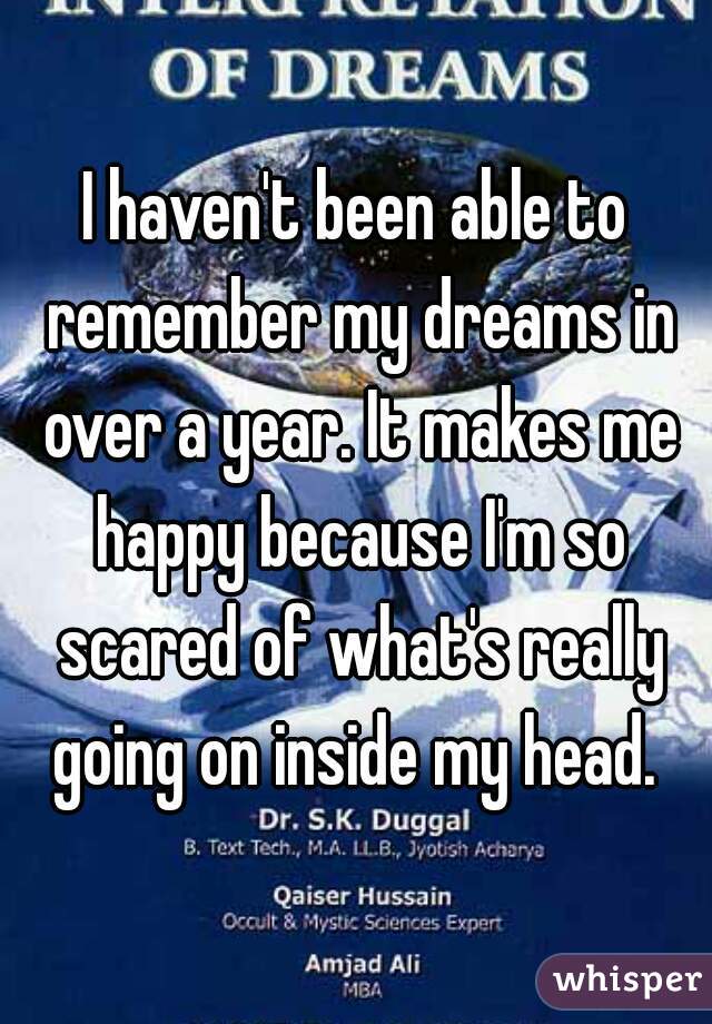 I haven't been able to remember my dreams in over a year. It makes me happy because I'm so scared of what's really going on inside my head. 