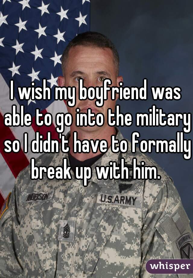 I wish my boyfriend was able to go into the military so I didn't have to formally break up with him. 