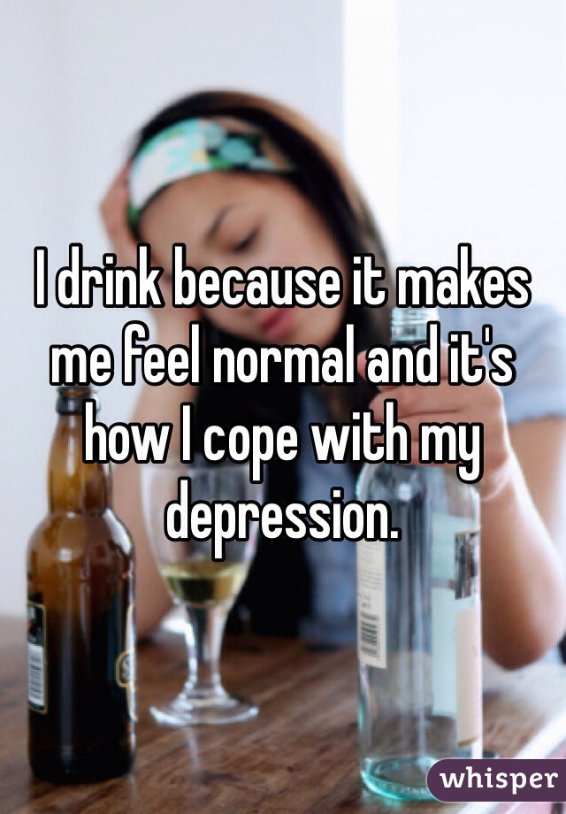 I drink because it makes me feel normal and it's how I cope with my depression. 
