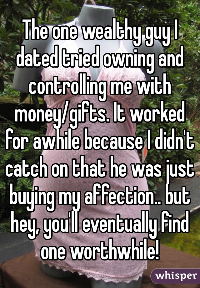 The one wealthy guy I dated tried owning and controlling me with money/gifts. It worked for awhile because I didn't catch on that he was just buying my affection.. but hey, you'll eventually find one worthwhile! 