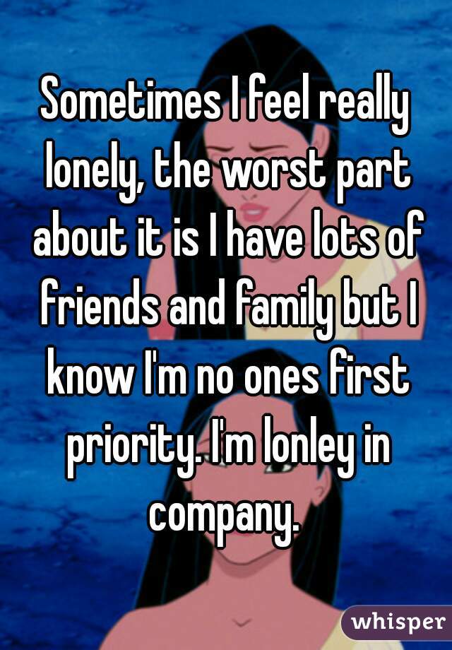 Sometimes I feel really lonely, the worst part about it is I have lots of friends and family but I know I'm no ones first priority. I'm lonley in company. 