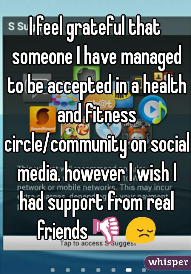 I feel grateful that someone I have managed to be accepted in a health and fitness circle/community on social media. however I wish I had support from real friends 👎😔