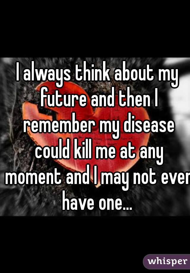 I always think about my future and then I remember my disease could kill me at any moment and I may not even have one... 