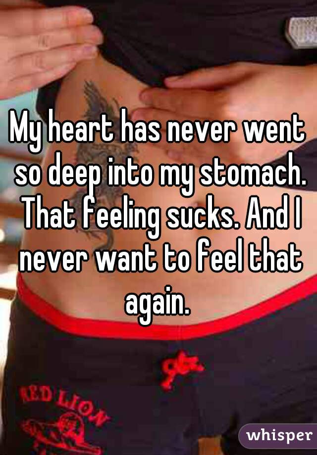 My heart has never went so deep into my stomach. That feeling sucks. And I never want to feel that again. 