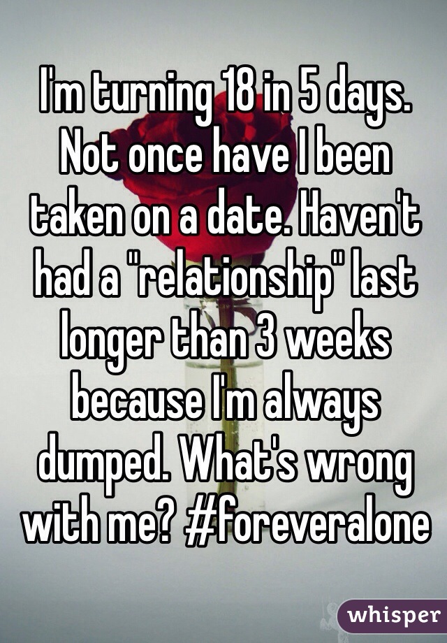 I'm turning 18 in 5 days. Not once have I been taken on a date. Haven't had a "relationship" last longer than 3 weeks because I'm always dumped. What's wrong with me? #foreveralone