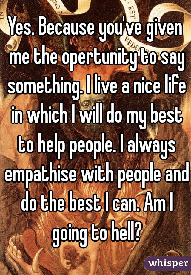 Yes. Because you've given me the opertunity to say something. I live a nice life in which I will do my best to help people. I always empathise with people and do the best I can. Am I going to hell?