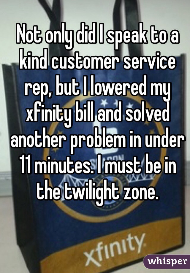 Not only did I speak to a kind customer service rep, but I lowered my xfinity bill and solved another problem in under 11 minutes. I must be in the twilight zone.