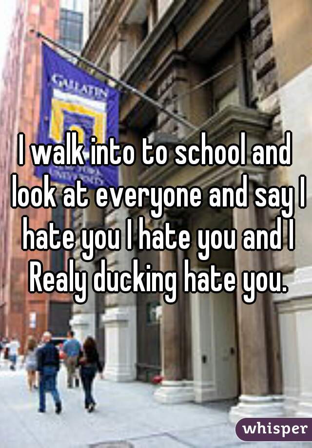 I walk into to school and look at everyone and say I hate you I hate you and I Realy ducking hate you.