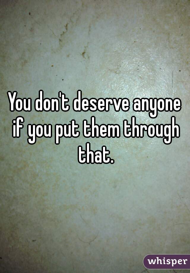 You don't deserve anyone if you put them through that.