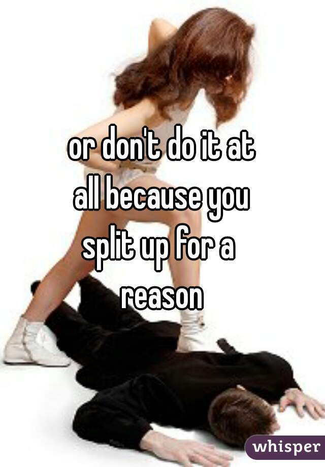 or don't do it at
all because you
split up for a 
reason