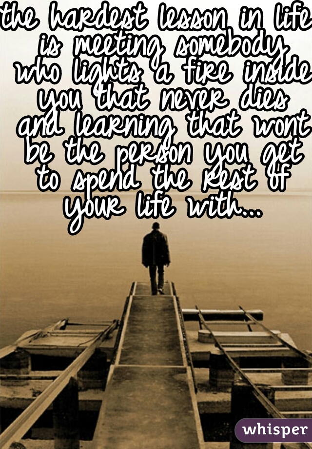 the hardest lesson in life is meeting somebody who lights a fire inside you that never dies and learning that wont be the person you get to spend the rest of your life with...