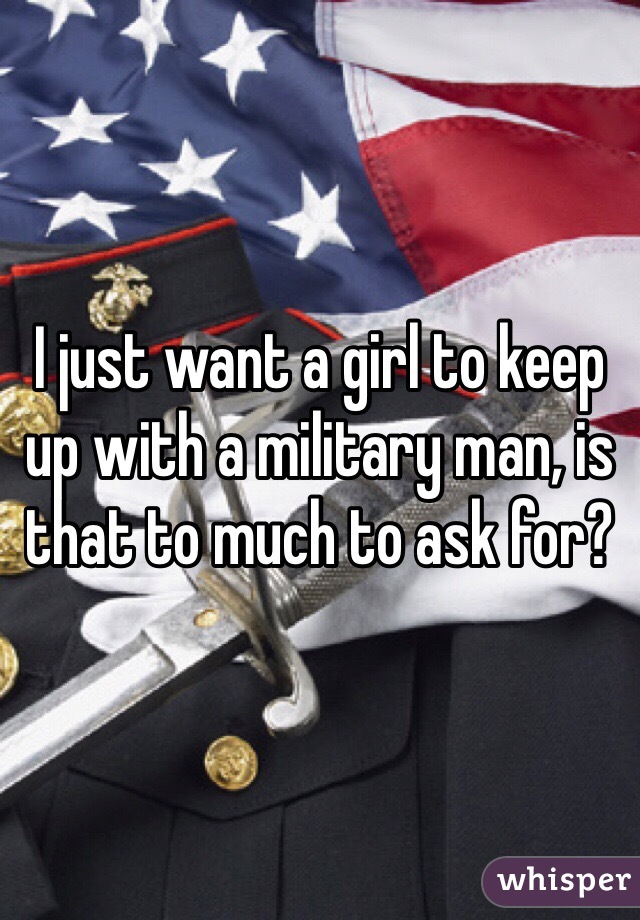 I just want a girl to keep up with a military man, is that to much to ask for?