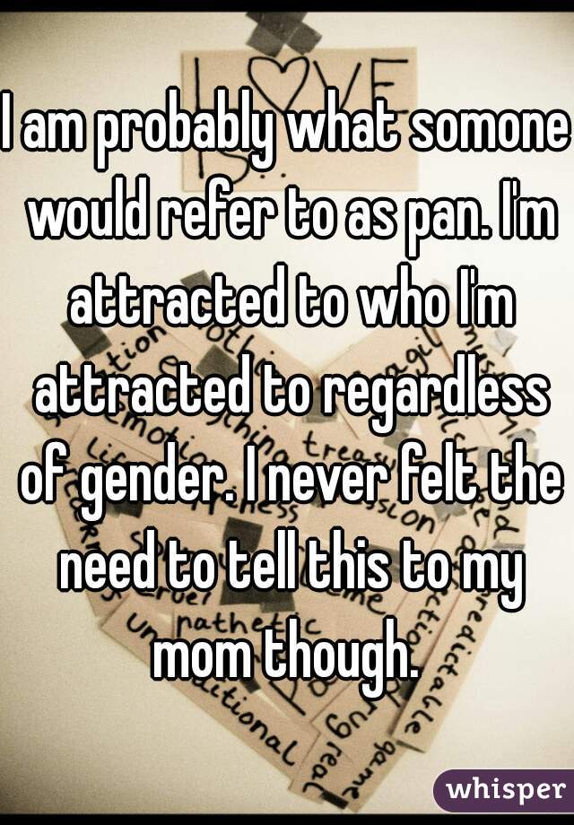 I am probably what somone would refer to as pan. I'm attracted to who I'm attracted to regardless of gender. I never felt the need to tell this to my mom though. 