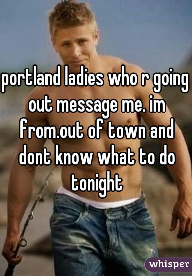 portland ladies who r going out message me. im from.out of town and dont know what to do tonight