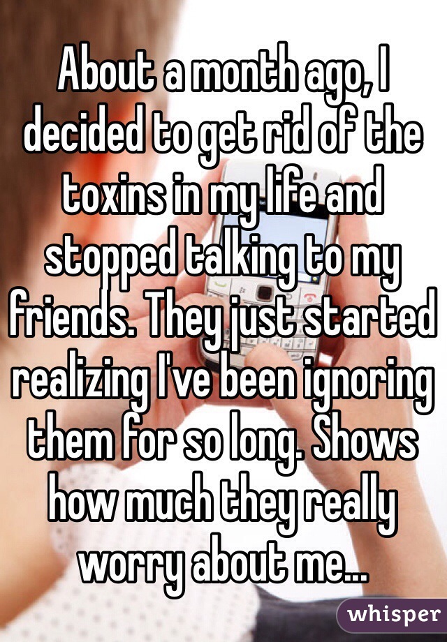 About a month ago, I decided to get rid of the toxins in my life and stopped talking to my friends. They just started realizing I've been ignoring them for so long. Shows how much they really worry about me...