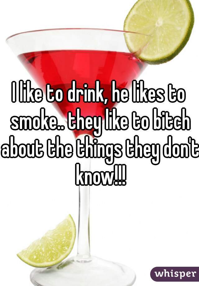 I like to drink, he likes to smoke.. they like to bitch about the things they don't know!!!