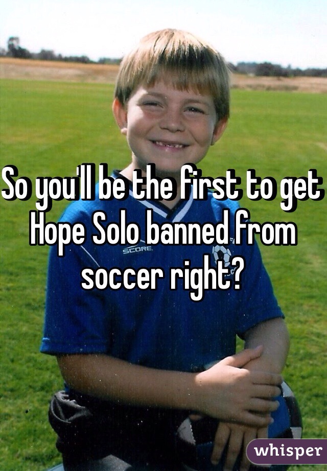 So you'll be the first to get Hope Solo banned from soccer right?