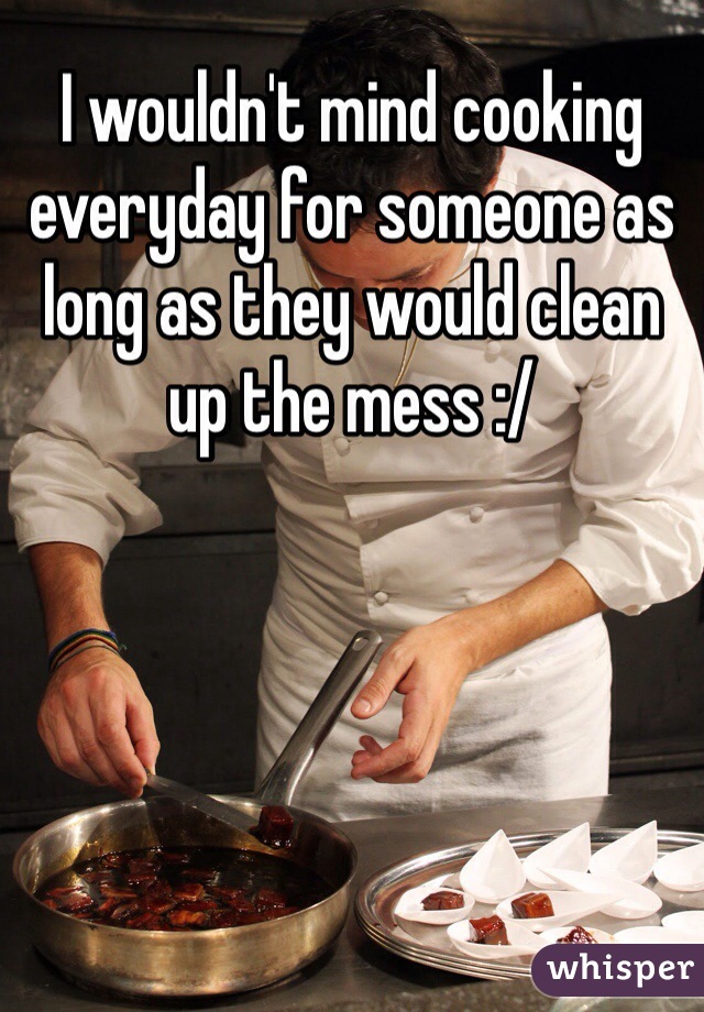 I wouldn't mind cooking everyday for someone as long as they would clean up the mess :/
